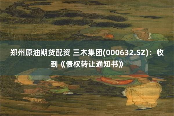郑州原油期货配资 三木集团(000632.SZ)：收到《债权转让通知书》