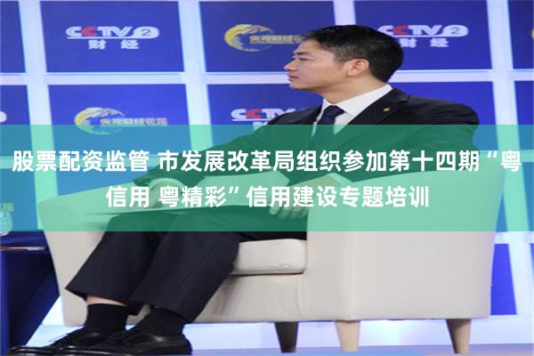 股票配资监管 市发展改革局组织参加第十四期“粤信用 粤精彩”信用建设专题培训
