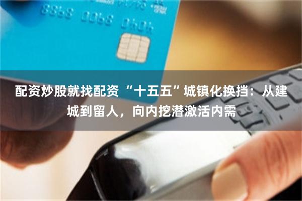 配资炒股就找配资 “十五五”城镇化换挡：从建城到留人，向内挖潜激活内需