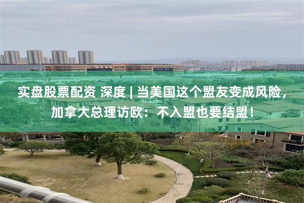 实盘股票配资 深度 | 当美国这个盟友变成风险，加拿大总理访欧：不入盟也要结盟！